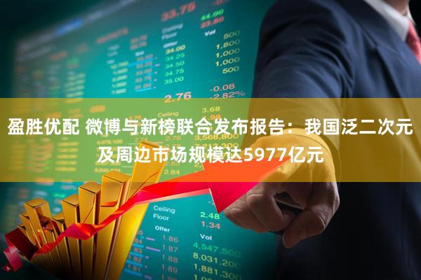 盈胜优配 微博与新榜联合发布报告：我国泛二次元及周边市场规模达5977亿元