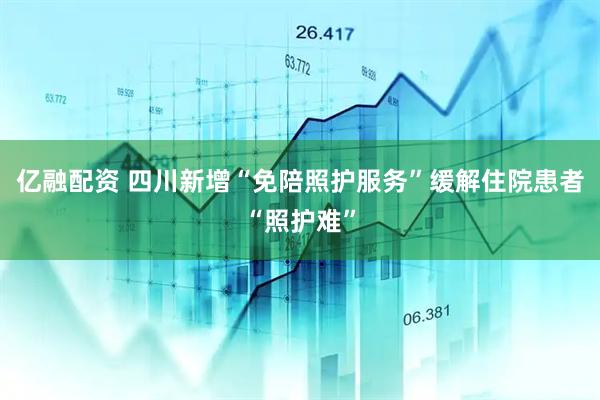 亿融配资 四川新增“免陪照护服务”缓解住院患者“照护难”