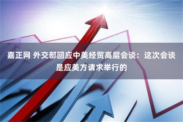 嘉正网 外交部回应中美经贸高层会谈：这次会谈是应美方请求举行的