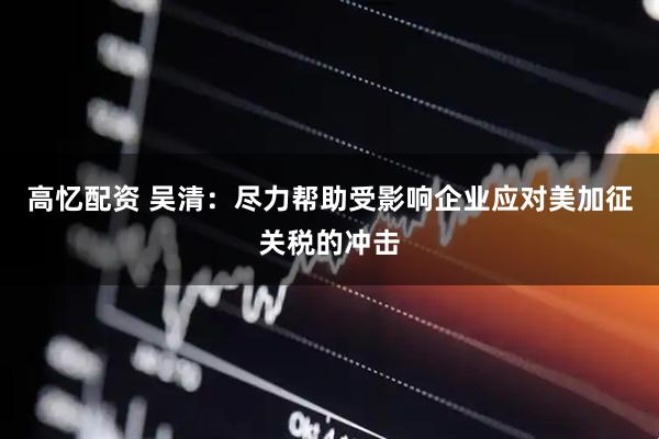 高忆配资 吴清：尽力帮助受影响企业应对美加征关税的冲击