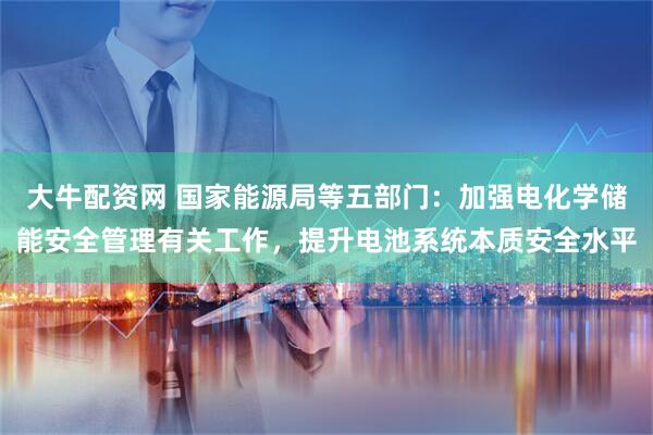 大牛配资网 国家能源局等五部门：加强电化学储能安全管理有关工作，提升电池系统本质安全水平