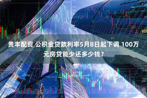 贵丰配资 公积金贷款利率5月8日起下调 100万元房贷能少还多少钱？