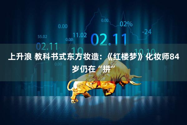 上升浪 教科书式东方妆造: 《红楼梦》化妆师84岁仍在“拼”