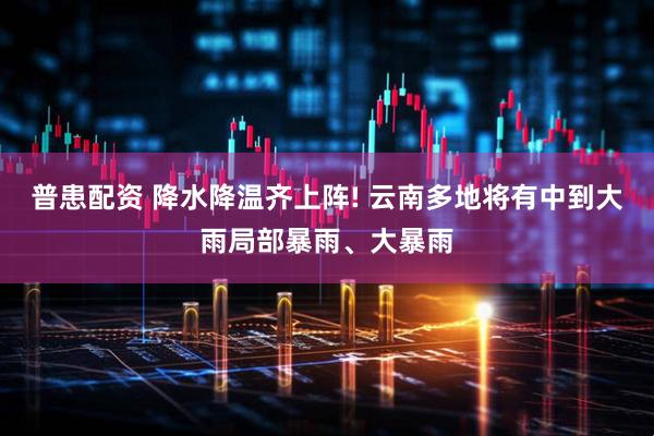 普患配资 降水降温齐上阵! 云南多地将有中到大雨局部暴雨、大暴雨
