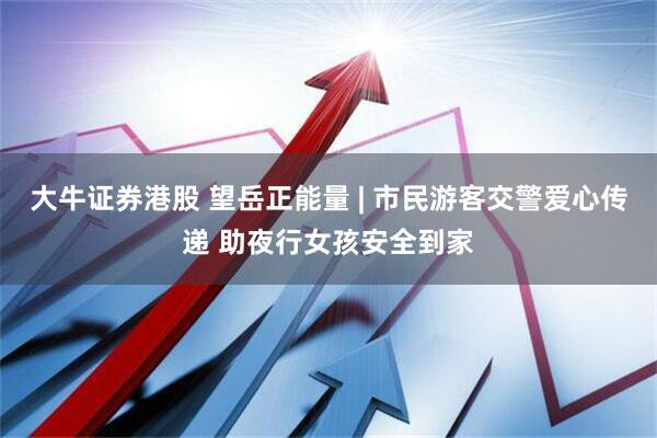 大牛证券港股 望岳正能量 | 市民游客交警爱心传递 助夜行女孩安全到家