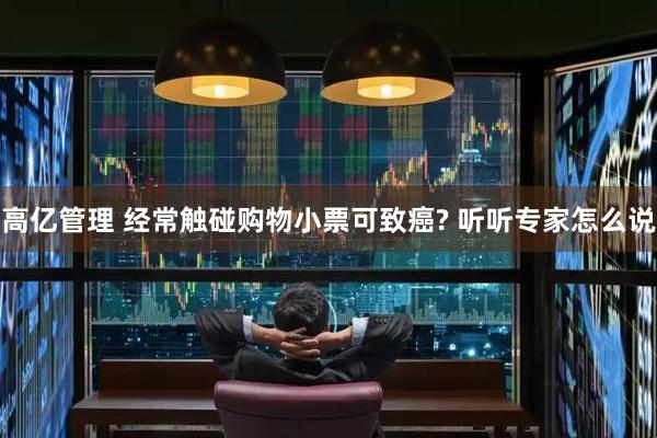 高亿管理 经常触碰购物小票可致癌? 听听专家怎么说