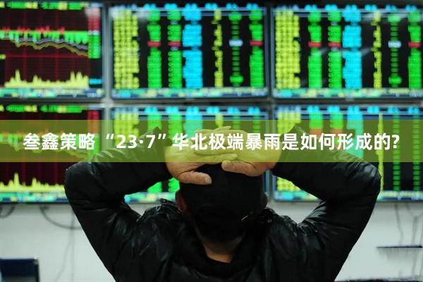 叁鑫策略 “23·7”华北极端暴雨是如何形成的?