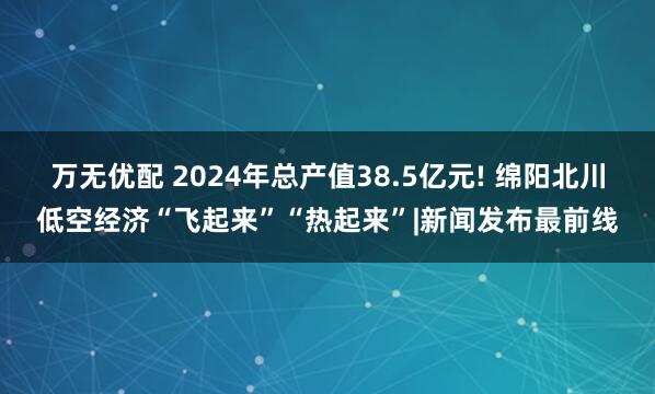 万无优配 2024年总产值38.5亿元! 绵阳北川低空经济“飞起来”“热起来”|新闻发布最前线
