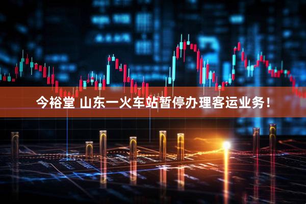 今裕堂 山东一火车站暂停办理客运业务！