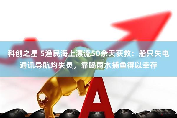 科创之星 5渔民海上漂流50余天获救：船只失电通讯导航均失灵，靠喝雨水捕鱼得以幸存