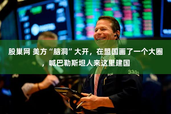 股巢网 美方“脑洞”大开，在盟国画了一个大圈，喊巴勒斯坦人来这里建国