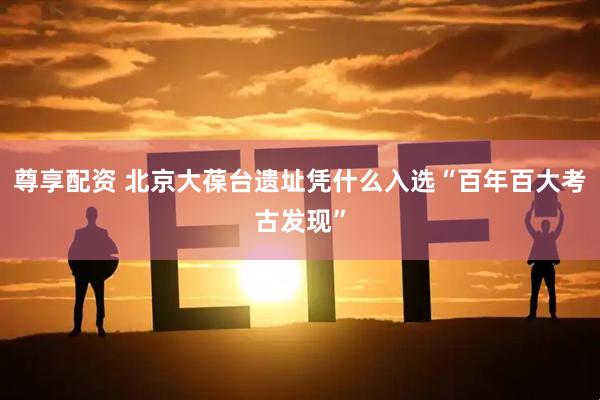尊享配资 北京大葆台遗址凭什么入选“百年百大考古发现”