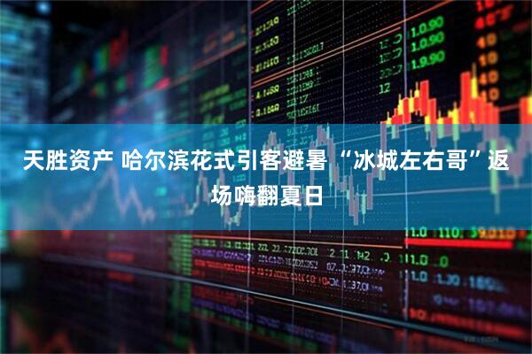 天胜资产 哈尔滨花式引客避暑 “冰城左右哥”返场嗨翻夏日