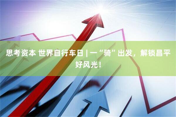 思考资本 世界自行车日 | 一“骑”出发，解锁昌平好风光！