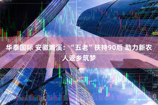 华泰国际 安徽濉溪：“五老”扶持90后 助力新农人返乡筑梦