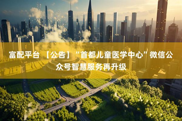 富配平台 【公告】“首都儿童医学中心”微信公众号智慧服务再升级