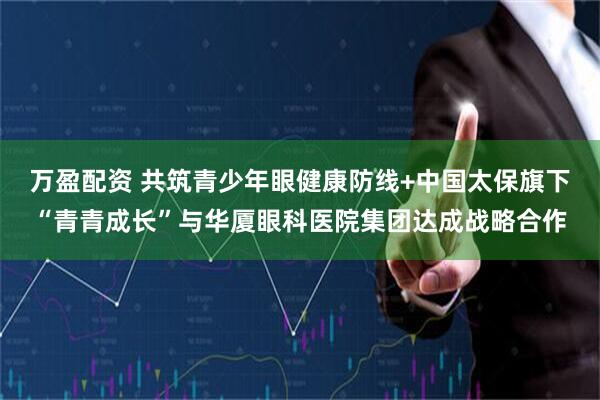 万盈配资 共筑青少年眼健康防线+中国太保旗下“青青成长”与华厦眼科医院集团达成战略合作