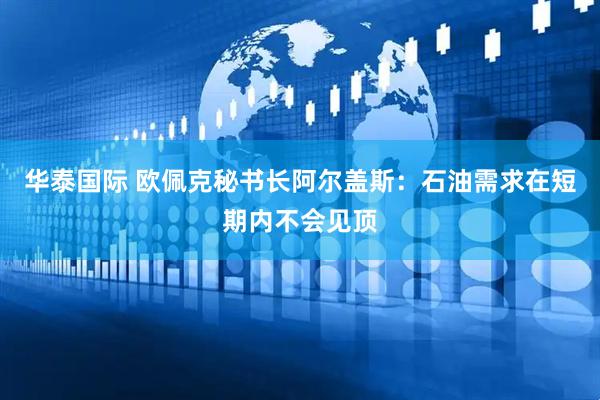 华泰国际 欧佩克秘书长阿尔盖斯：石油需求在短期内不会见顶