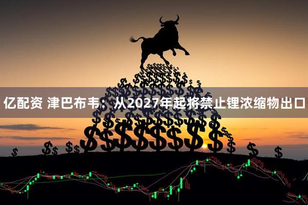 亿配资 津巴布韦：从2027年起将禁止锂浓缩物出口