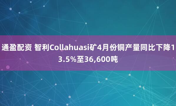 通盈配资 智利Collahuasi矿4月份铜产量同比下降13.5%至36,600吨
