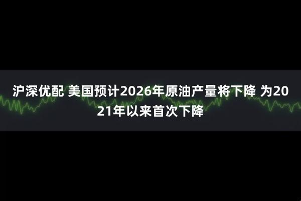 沪深优配 美国预计2026年原油产量将下降 为2021年以来首次下降