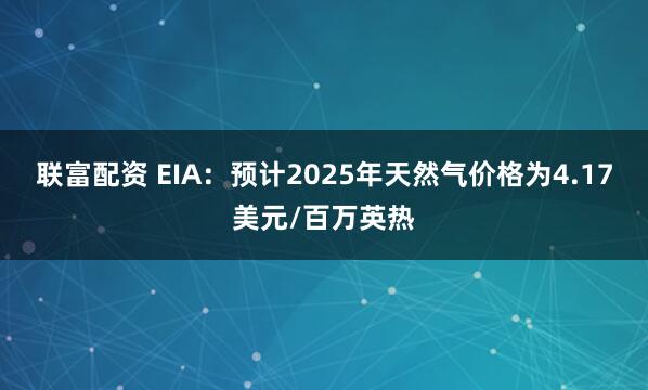 联富配资 EIA：预计2025年天然气价格为4.17美元/百万英热