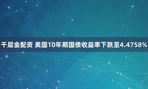 千层金配资 美国10年期国债收益率下跌至4.4758%