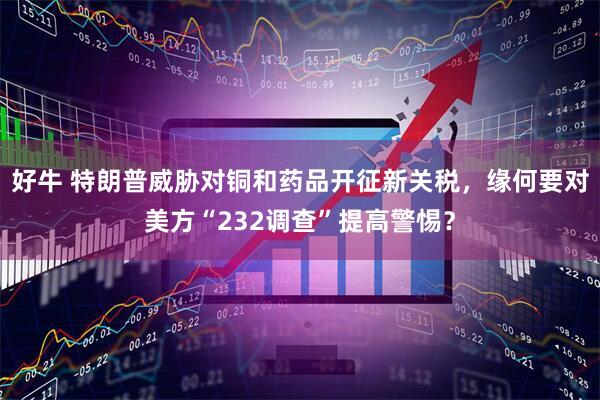 好牛 特朗普威胁对铜和药品开征新关税，缘何要对美方“232调查”提高警惕？