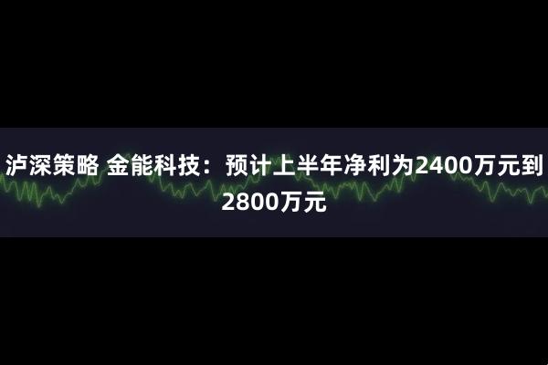泸深策略 金能科技：预计上半年净利为2400万元到2800万元