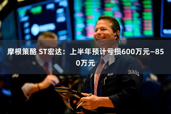 摩根策酪 ST宏达：上半年预计亏损600万元—850万元