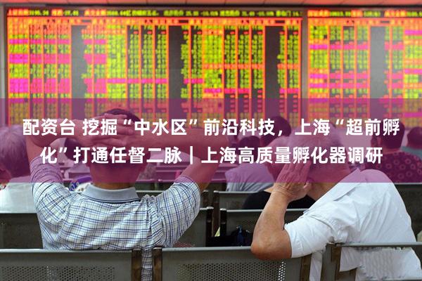 配资台 挖掘“中水区”前沿科技，上海“超前孵化”打通任督二脉｜上海高质量孵化器调研