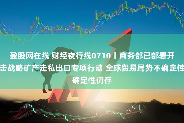 盈股网在线 财经夜行线0710丨商务部已部署开展打击战略矿产走私出口专项行动 全球贸易局势不确定性仍存