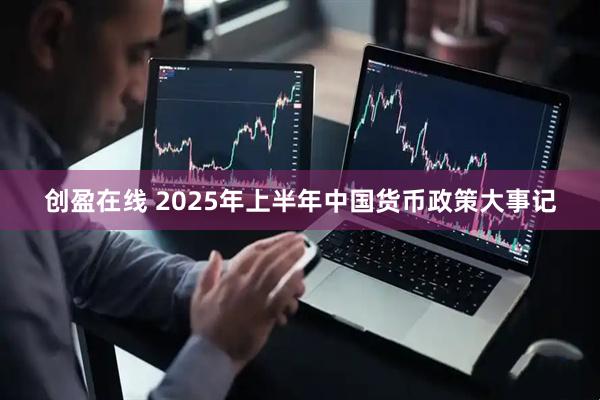 创盈在线 2025年上半年中国货币政策大事记