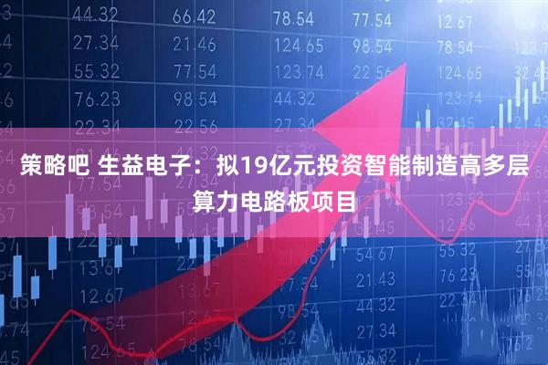 策略吧 生益电子：拟19亿元投资智能制造高多层算力电路板项目