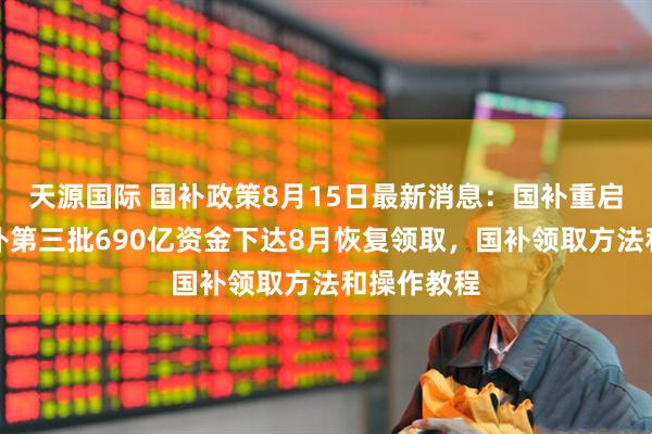 天源国际 国补政策8月15日最新消息：国补重启继续！国补第三批690亿资金下达8月恢复领取，国补领取方法和操作教程