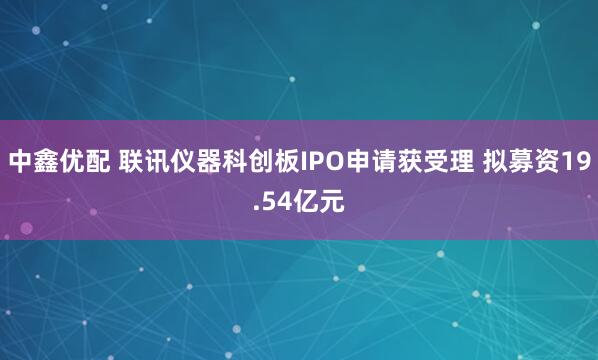 中鑫优配 联讯仪器科创板IPO申请获受理 拟募资19.54亿元