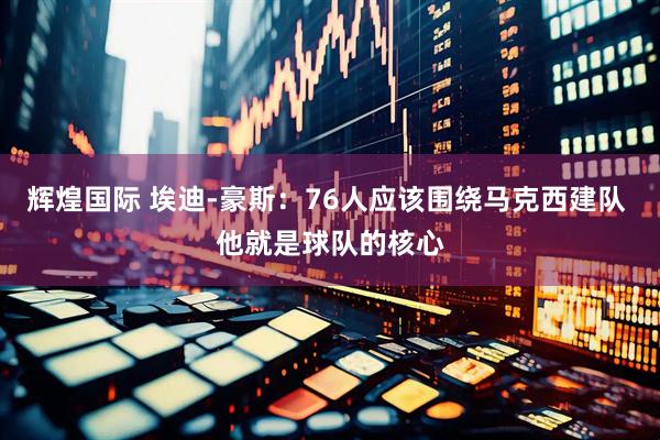 辉煌国际 埃迪-豪斯：76人应该围绕马克西建队 他就是球队的核心