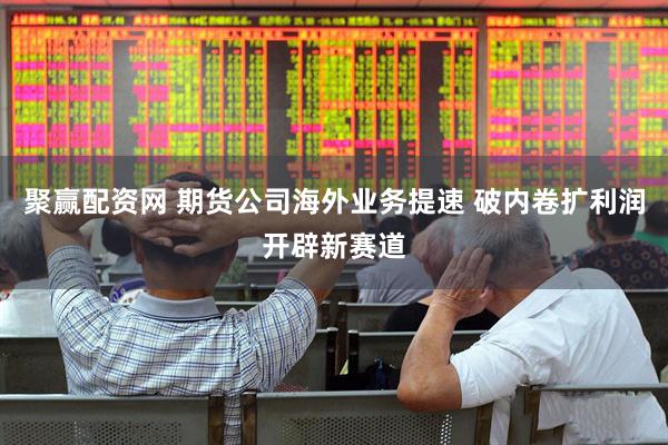 聚赢配资网 期货公司海外业务提速 破内卷扩利润开辟新赛道