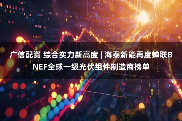广信配资 综合实力新高度 | 海泰新能再度蝉联BNEF全球一级光伏组件制造商榜单