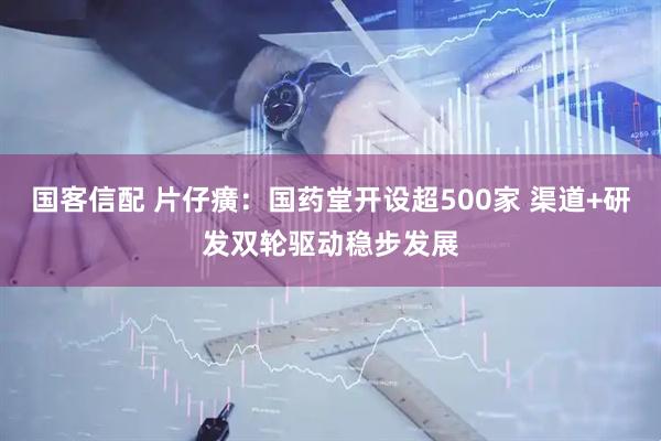 国客信配 片仔癀：国药堂开设超500家 渠道+研发双轮驱动稳步发展
