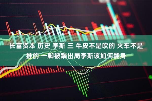 长富资本 历史 李斯 三 牛皮不是吹的 火车不是推的 一脚被踹出局李斯该如何翻身
