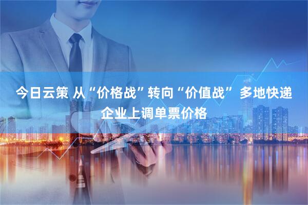 今日云策 从“价格战”转向“价值战” 多地快递企业上调单票价格