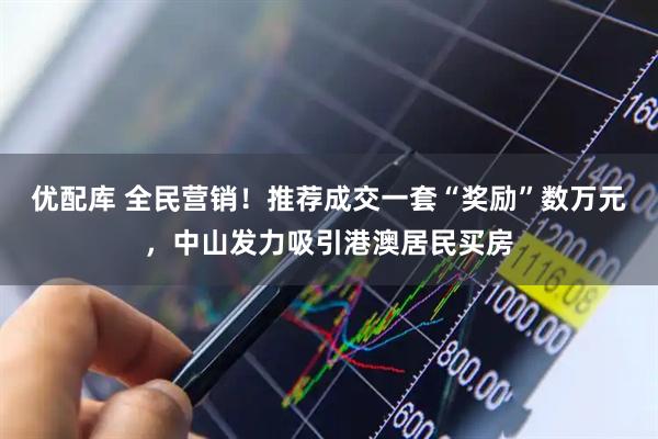优配库 全民营销！推荐成交一套“奖励”数万元，中山发力吸引港澳居民买房