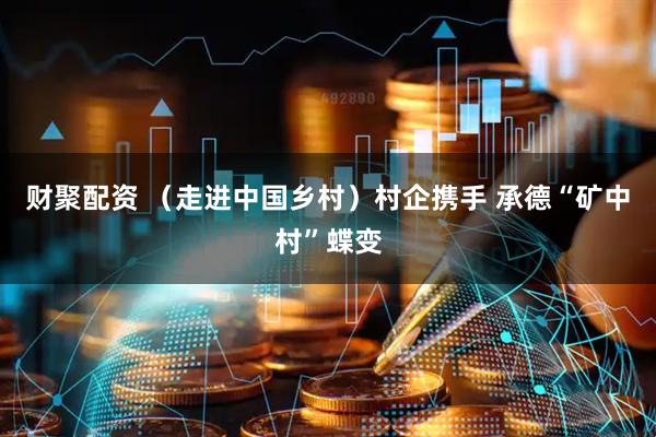 财聚配资 (走进中国乡村)村企携手 承德“矿中村”蝶变