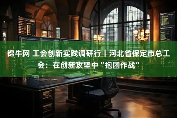 锦牛网 工会创新实践调研行｜河北省保定市总工会：在创新攻坚中“抱团作战”
