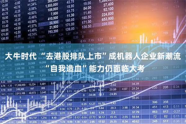 大牛时代 “去港股排队上市”成机器人企业新潮流 “自我造血”能力仍面临大考