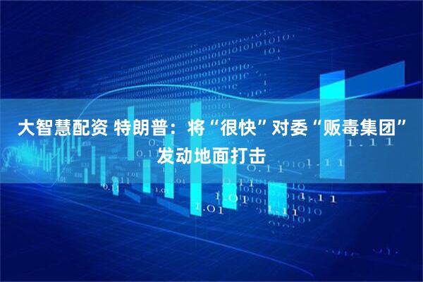 大智慧配资 特朗普：将“很快”对委“贩毒集团”发动地面打击