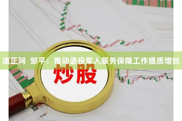 道正网  邹平：推动退役军人服务保障工作提质增效