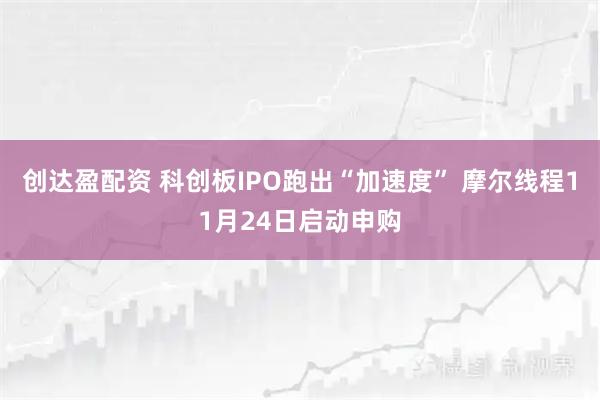 创达盈配资 科创板IPO跑出“加速度” 摩尔线程11月24日启动申购