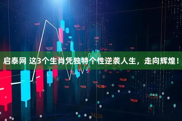 启泰网 这3个生肖凭独特个性逆袭人生，走向辉煌！